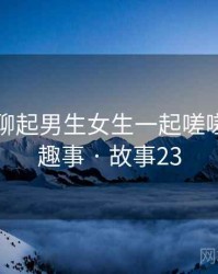 和朋友聊起男生女生一起嗟嗟嗟时的趣事 · 故事23