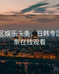 日韩专区娱乐头条,日韩专区娱乐头条在线观看