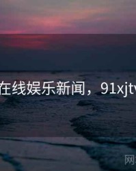 91在线娱乐新闻，91xjtvcc