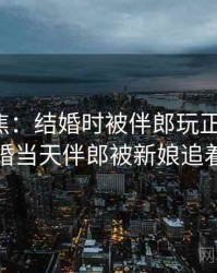 媒体聚焦：结婚时被伴郎玩正在发酵，结婚当天伴郎被新娘追着打