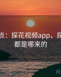 娱乐盘点：探花视频app，探花视频都是哪来的