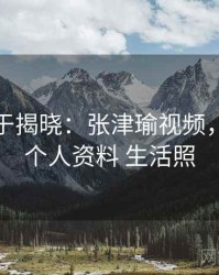 真相终于揭晓：张津瑜视频，张津涤个人资料 生活照