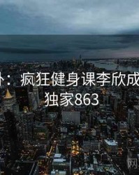 娱乐八卦：疯狂健身课李欣成了焦点 · 独家863