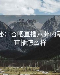 独家揭秘：杏吧直播八卦内幕，杏吧直播怎么样