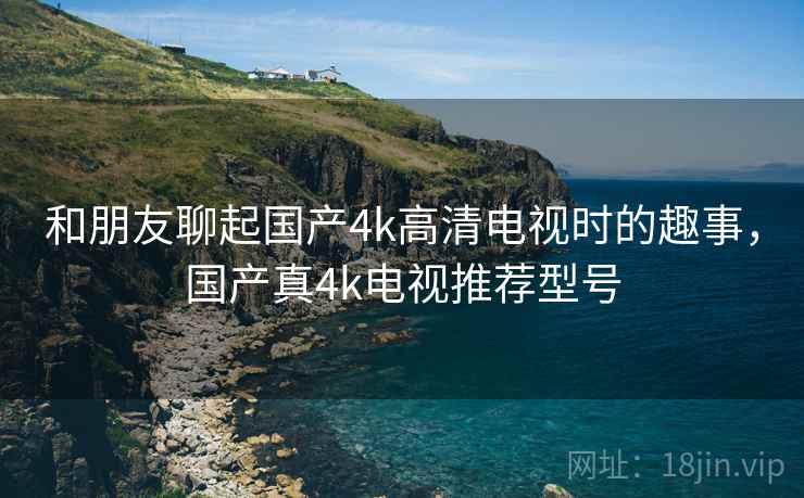 和朋友聊起国产4k高清电视时的趣事，国产真4k电视推荐型号