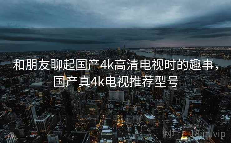 和朋友聊起国产4k高清电视时的趣事，国产真4k电视推荐型号
