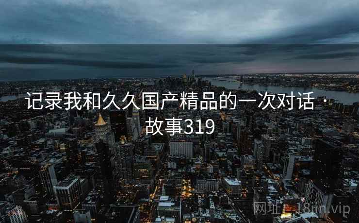 记录我和久久国产精品的一次对话 · 故事319