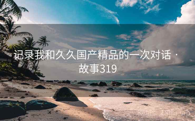 记录我和久久国产精品的一次对话 · 故事319