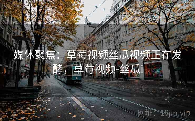 媒体聚焦：草莓视频丝瓜视频正在发酵，草莓视频-丝瓜i
