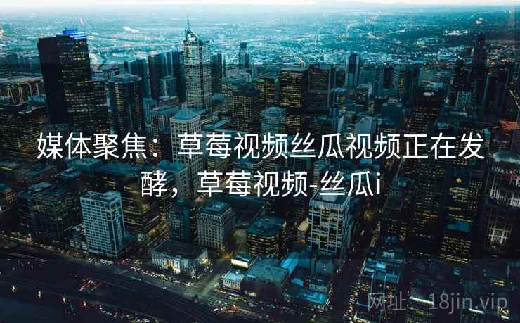 媒体聚焦：草莓视频丝瓜视频正在发酵，草莓视频-丝瓜i