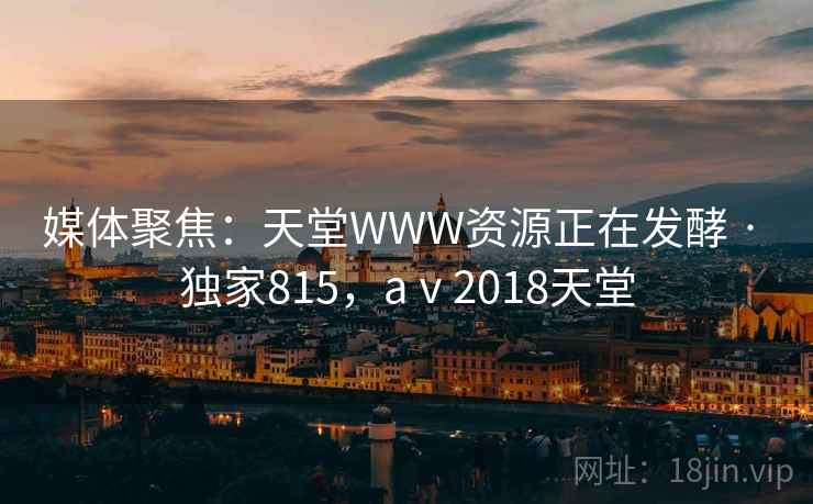 媒体聚焦：天堂WWW资源正在发酵 · 独家815，aⅴ2018天堂