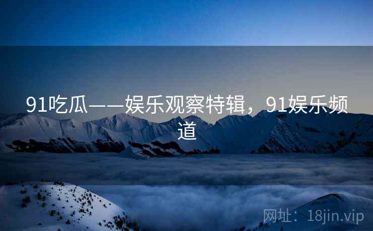 91吃瓜——娱乐观察特辑，91娱乐频道