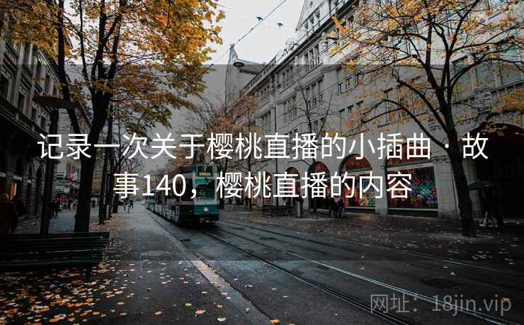 记录一次关于樱桃直播的小插曲 · 故事140,樱桃直播的内容 记录一次关于樱桃直播的小插曲 · 故事140,樱桃直播的内容