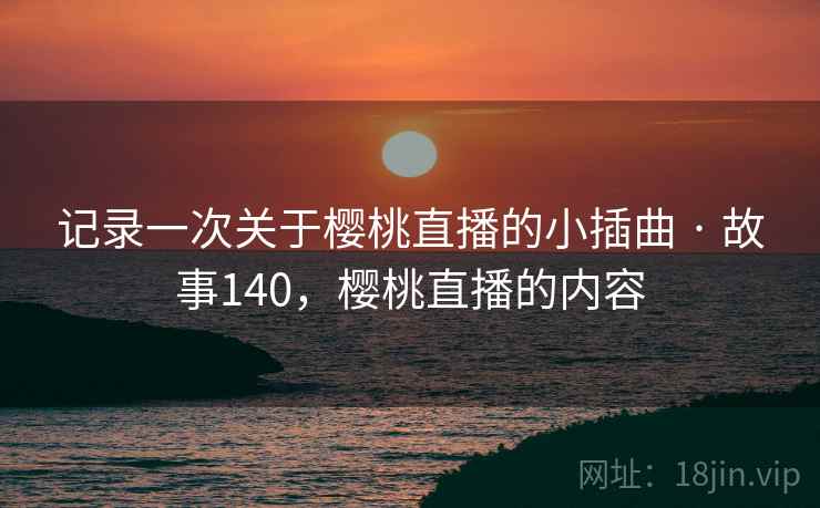 记录一次关于樱桃直播的小插曲 · 故事140,樱桃直播的内容 记录一次关于樱桃直播的小插曲 · 故事140,樱桃直播的内容