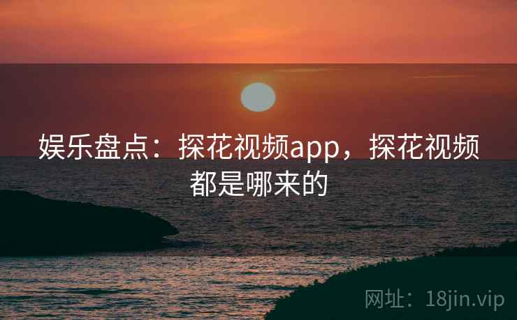 娱乐盘点：探花视频app，探花视频都是哪来的
