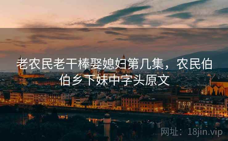 老农民老干棒娶媳妇第几集,农民伯伯乡下妹中字头原文 老农民老干棒娶媳妇第几集,农民伯伯乡下妹中字头原文