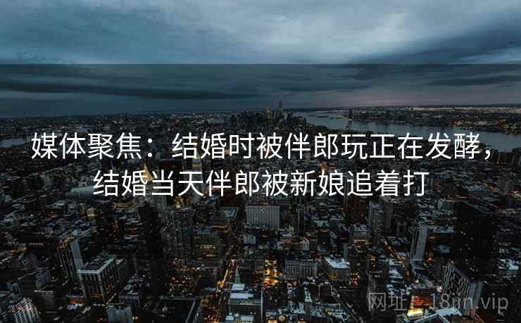 媒体聚焦:结婚时被伴郎玩正在发酵,结婚当天伴郎被新娘追着打 媒体聚焦:结婚时被伴郎玩正在发酵,结婚当天伴郎被新娘追着打