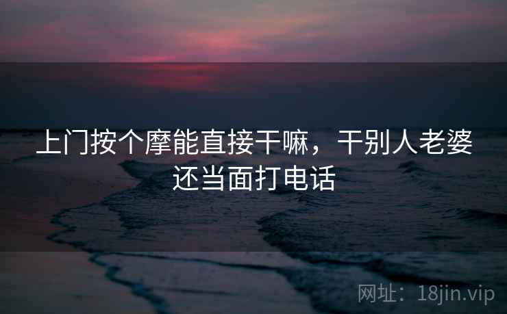 上门按个摩能直接干嘛,干别人老婆还当面打电话 上门按个摩能直接干嘛,干别人老婆还当面打电话