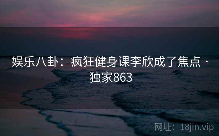 娱乐八卦:疯狂健身课李欣成了焦点 · 独家863 娱乐八卦:疯狂健身课李欣成了焦点 · 独家863