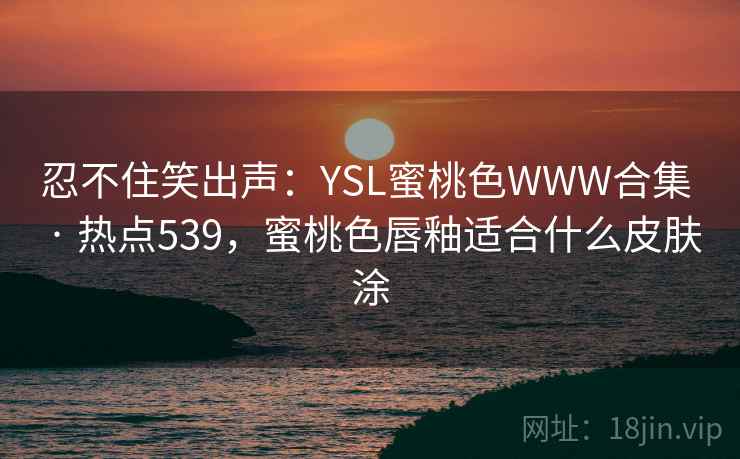 忍不住笑出声：YSL蜜桃色WWW合集 · 热点539，蜜桃色唇釉适合什么皮肤涂