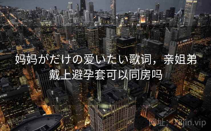 妈妈がだけの爱いたい歌词,亲姐弟戴上避孕套可以同房吗 妈妈がだけの爱いたい歌词,亲姐弟戴上避孕套可以同房吗