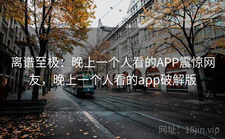 离谱至极:晚上一个人看的APP震惊网友,晚上一个人看的app破解版 离谱至极:晚上一个人看的APP震惊网友,晚上一个人看的app破解版