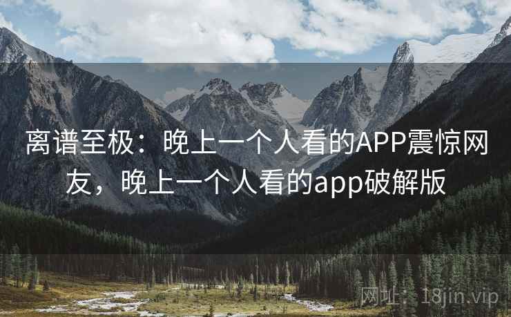 离谱至极:晚上一个人看的APP震惊网友,晚上一个人看的app破解版 离谱至极:晚上一个人看的APP震惊网友,晚上一个人看的app破解版