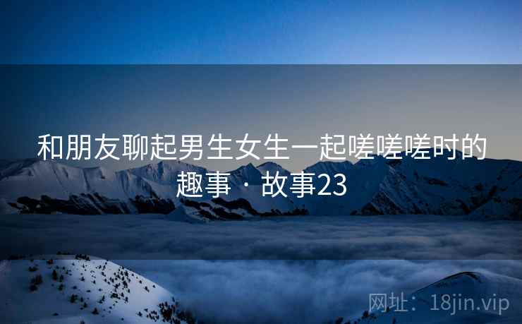 和朋友聊起男生女生一起嗟嗟嗟时的趣事 · 故事23