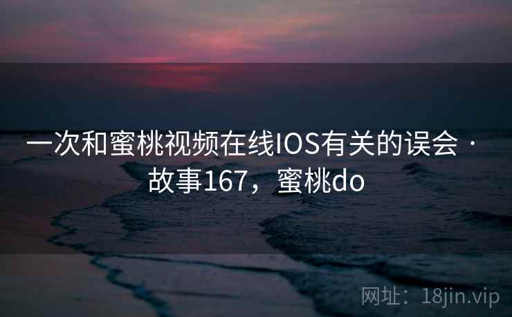 一次和蜜桃视频在线IOS有关的误会 · 故事167，蜜桃do