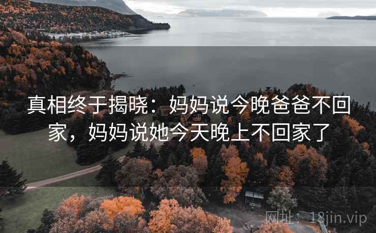真相终于揭晓:妈妈说今晚爸爸不回家,妈妈说她今天晚上不回家了 真相终于揭晓:妈妈说今晚爸爸不回家,妈妈说她今天晚上不回家了