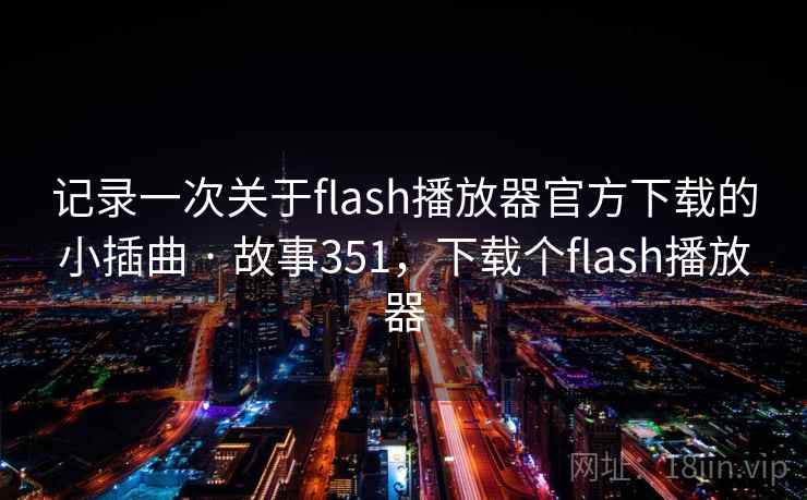 记录一次关于flash播放器官方下载的小插曲 · 故事351,下载个flash播放器 记录一次关于flash播放器官方下载的小插曲 · 故事351,下载个flash播放器