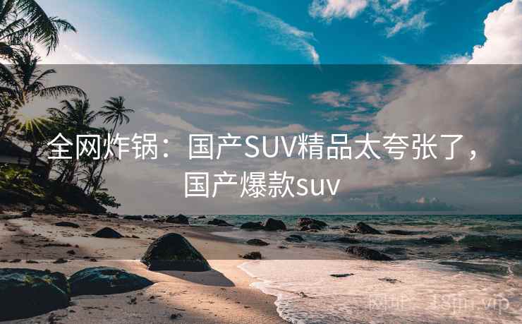 全网炸锅:国产SUV精品太夸张了,国产爆款suv 全网炸锅:国产SUV精品太夸张了,国产爆款suv