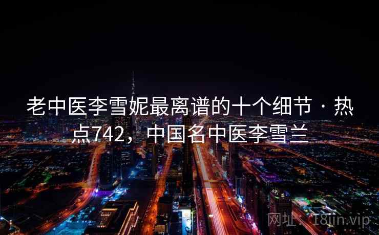 老中医李雪妮最离谱的十个细节 · 热点742,中国名中医李雪兰 老中医李雪妮最离谱的十个细节 · 热点742,中国名中医李雪兰