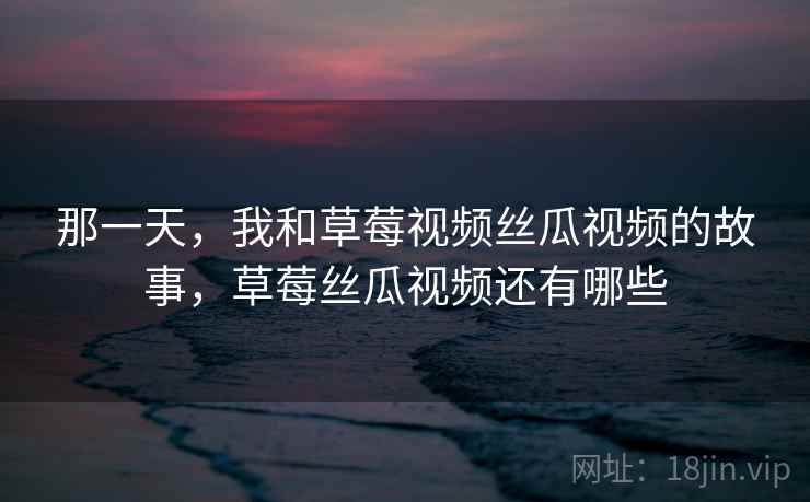 那一天,我和草莓视频丝瓜视频的故事,草莓丝瓜视频还有哪些 那一天,我和草莓视频丝瓜视频的故事,草莓丝瓜视频还有哪些