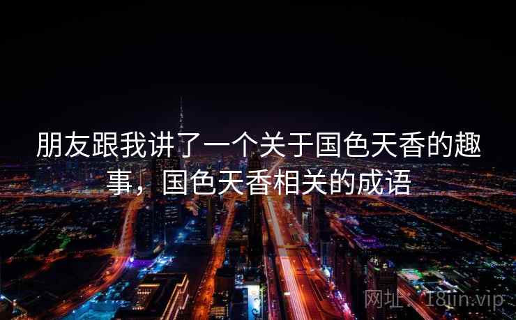 朋友跟我讲了一个关于国色天香的趣事,国色天香相关的成语 朋友跟我讲了一个关于国色天香的趣事,国色天香相关的成语