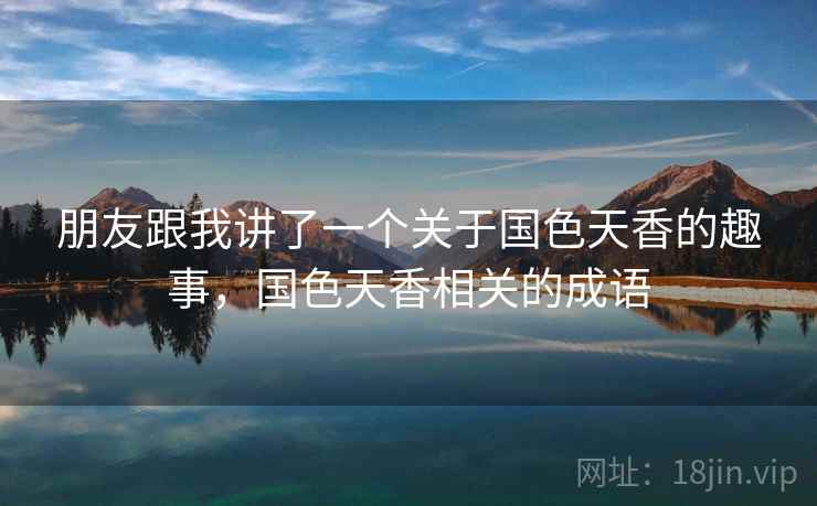 朋友跟我讲了一个关于国色天香的趣事,国色天香相关的成语 朋友跟我讲了一个关于国色天香的趣事,国色天香相关的成语