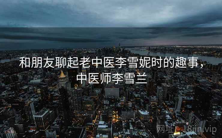 和朋友聊起老中医李雪妮时的趣事，中医师李雪兰