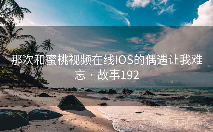 那次和蜜桃视频在线IOS的偶遇让我难忘 · 故事192 那次和蜜桃视频在线IOS的偶遇让我难忘 · 故事192