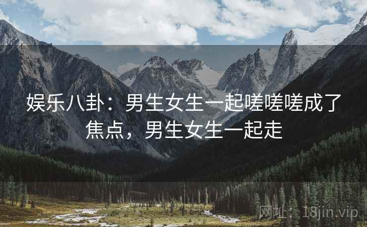 娱乐八卦:男生女生一起嗟嗟嗟成了焦点,男生女生一起走 娱乐八卦:男生女生一起嗟嗟嗟成了焦点,男生女生一起走