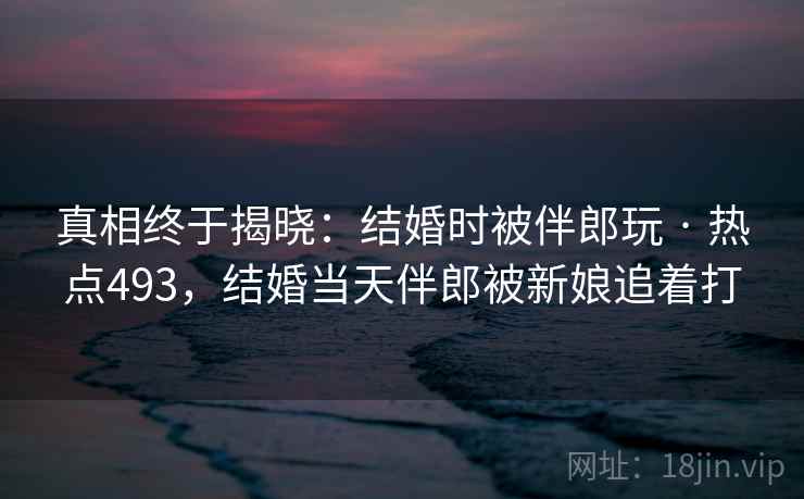 真相终于揭晓:结婚时被伴郎玩 · 热点493,结婚当天伴郎被新娘追着打 真相终于揭晓:结婚时被伴郎玩 · 热点493,结婚当天伴郎被新娘追着打