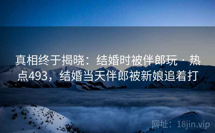 真相终于揭晓:结婚时被伴郎玩 · 热点493,结婚当天伴郎被新娘追着打 真相终于揭晓:结婚时被伴郎玩 · 热点493,结婚当天伴郎被新娘追着打