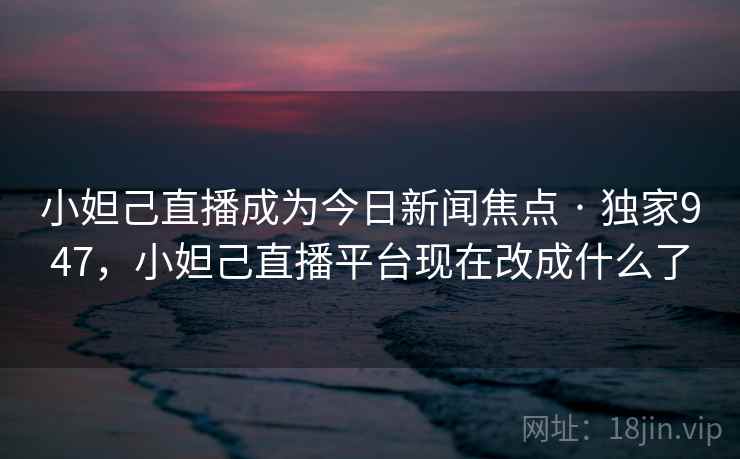 小妲己直播成为今日新闻焦点 · 独家947,小妲己直播平台现在改成什么了 小妲己直播成为今日新闻焦点 · 独家947,小妲己直播平台现在改成什么了