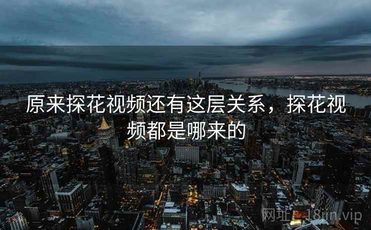 原来探花视频还有这层关系,探花视频都是哪来的 原来探花视频还有这层关系,探花视频都是哪来的