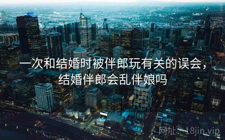 一次和结婚时被伴郎玩有关的误会,结婚伴郎会乱伴娘吗 一次和结婚时被伴郎玩有关的误会,结婚伴郎会乱伴娘吗