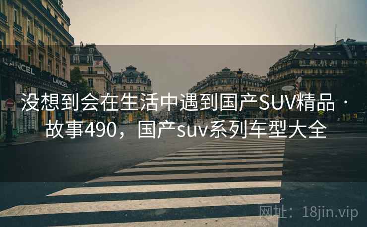 没想到会在生活中遇到国产SUV精品 · 故事490,国产suv系列车型大全 没想到会在生活中遇到国产SUV精品 · 故事490,国产suv系列车型大全