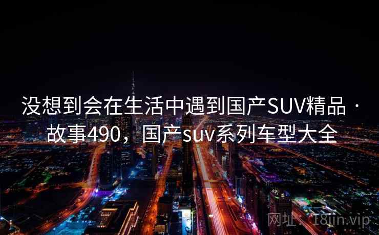 没想到会在生活中遇到国产SUV精品 · 故事490,国产suv系列车型大全 没想到会在生活中遇到国产SUV精品 · 故事490,国产suv系列车型大全