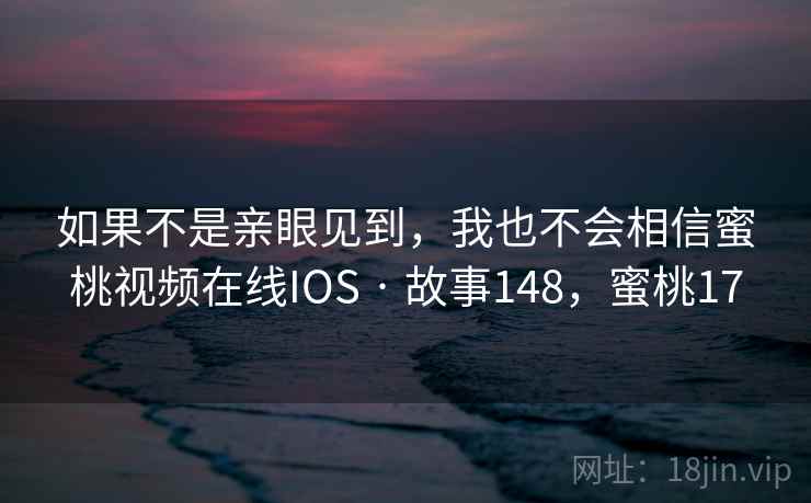 如果不是亲眼见到,我也不会相信蜜桃视频在线IOS · 故事148,蜜桃17 如果不是亲眼见到,我也不会相信蜜桃视频在线IOS · 故事148,蜜桃17