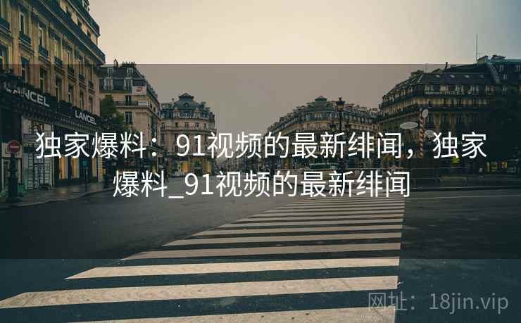 独家爆料:91视频的最新绯闻,独家爆料_91视频的最新绯闻 独家爆料:91视频的最新绯闻,独家爆料_91视频的最新绯闻