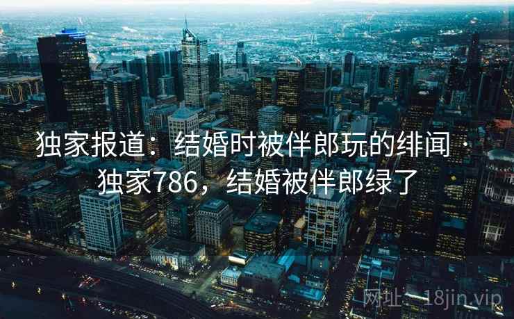 独家报道:结婚时被伴郎玩的绯闻 · 独家786,结婚被伴郎绿了 独家报道:结婚时被伴郎玩的绯闻 · 独家786,结婚被伴郎绿了