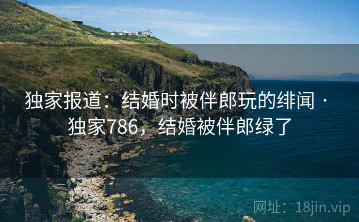 独家报道:结婚时被伴郎玩的绯闻 · 独家786,结婚被伴郎绿了 独家报道:结婚时被伴郎玩的绯闻 · 独家786,结婚被伴郎绿了
